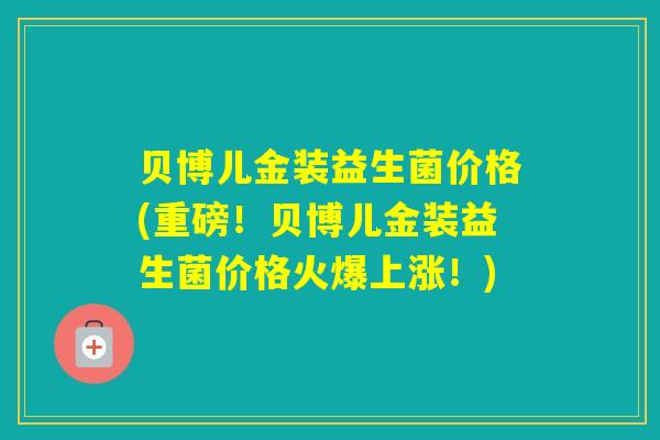 贝博儿金装益生菌价格(重磅！贝博儿金装益生菌价格火爆上涨！)