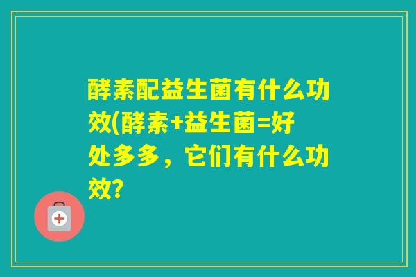 酵素配益生菌有什么功效(酵素+益生菌=好处多多，它们有什么功效？