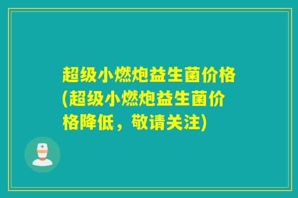 超级小燃炮益生菌价格(超级小燃炮益生菌价格降低,敬请关注) 超级小燃炮益生菌价格(超级小燃炮益生菌价格降低,敬请关注)