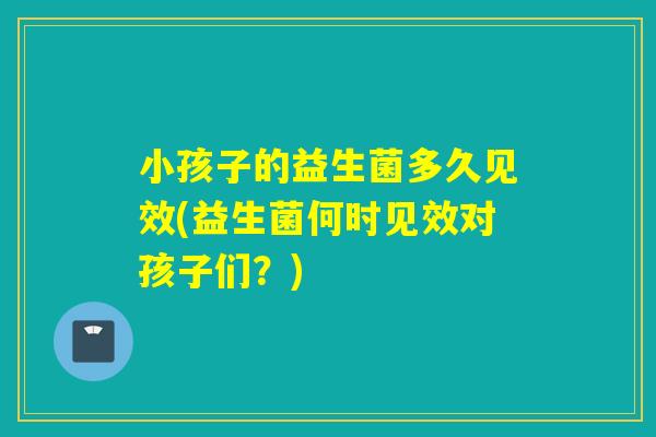 小孩子的益生菌多久见效(益生菌何时见效对孩子们？)