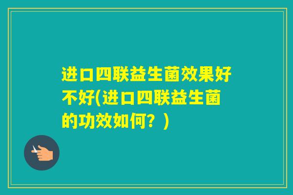 进口四联益生菌效果好不好(进口四联益生菌的功效如何？)