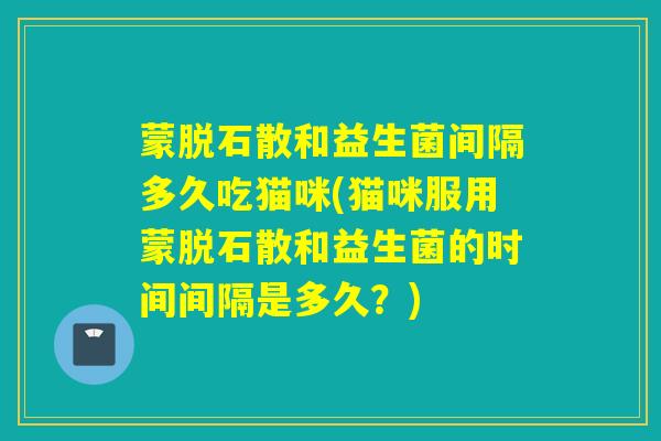 蒙脱石散和益生菌间隔多久吃猫咪(猫咪服用蒙脱石散和益生菌的时间间隔是多久？)
