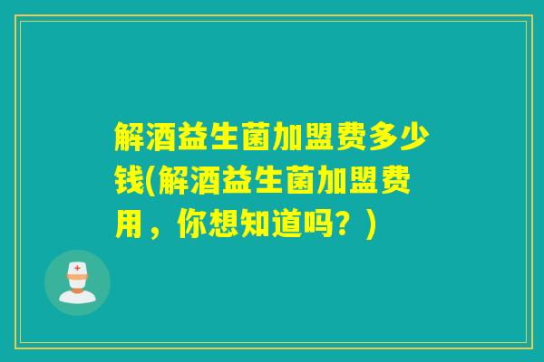 解酒益生菌加盟费多少钱(解酒益生菌加盟费用，你想知道吗？)