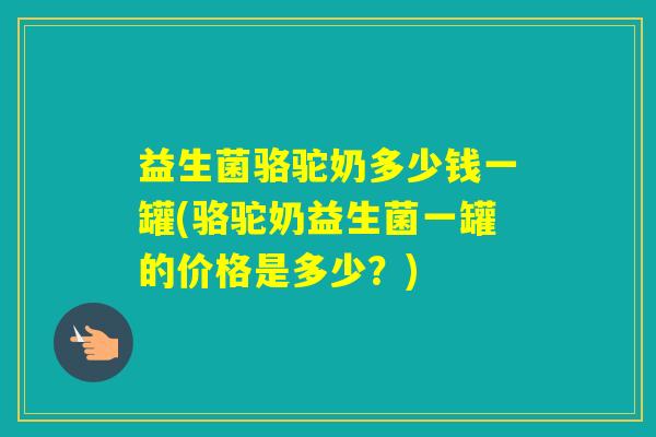 益生菌骆驼奶多少钱一罐(骆驼奶益生菌一罐的价格是多少？)