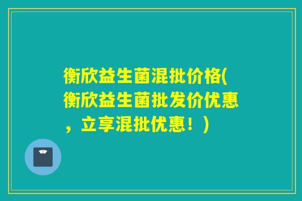 衡欣益生菌混批价格(衡欣益生菌批发价优惠，立享混批优惠！)