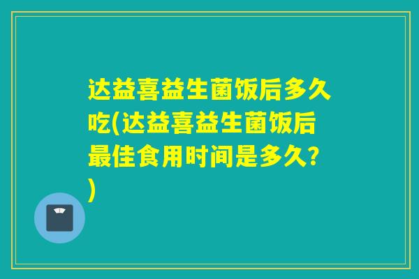 达益喜益生菌饭后多久吃(达益喜益生菌饭后佳食用时间是多久？)