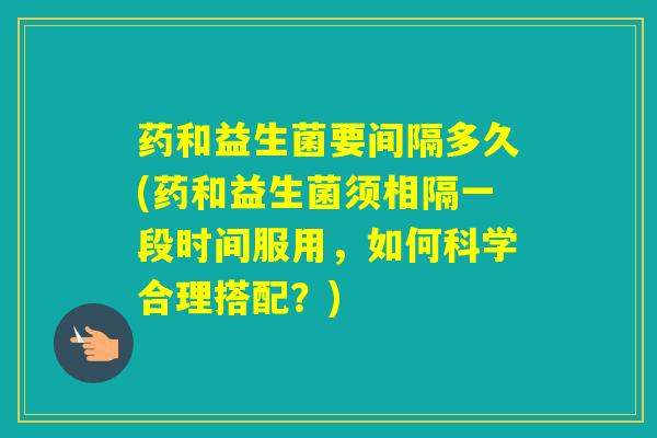 药和益生菌要间隔多久(药和益生菌须相隔一段时间服用，如何科学合理搭配？)