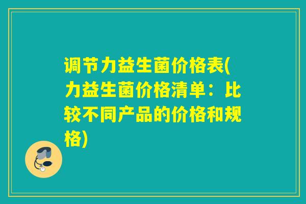 调节力益生菌价格表(力益生菌价格清单：比较不同产品的价格和规格)