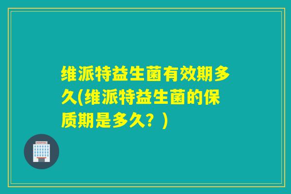 维派特益生菌有效期多久(维派特益生菌的保质期是多久？)