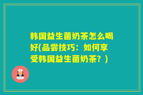 韩国益生菌奶茶怎么喝好(品尝技巧：如何享受韩国益生菌奶茶？)
