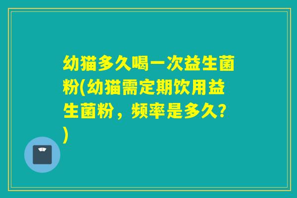 幼猫多久喝一次益生菌粉(幼猫需定期饮用益生菌粉，频率是多久？)