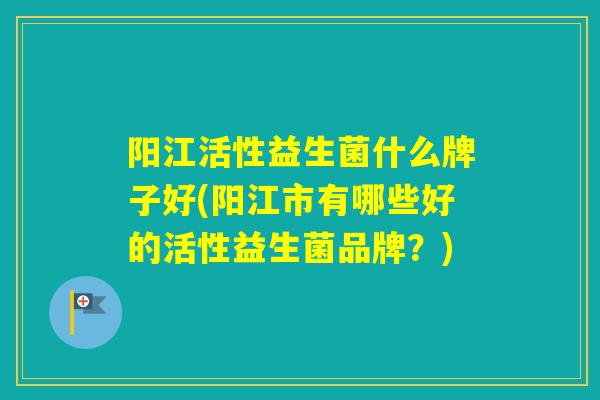 阳江活性益生菌什么牌子好(阳江市有哪些好的活性益生菌品牌？)