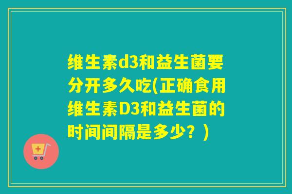 维生素d3和益生菌要分开多久吃(正确食用维生素D3和益生菌的时间间隔是多少？)