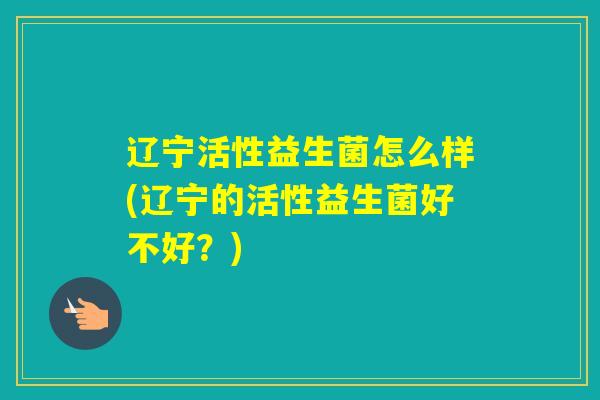 辽宁活性益生菌怎么样(辽宁的活性益生菌好不好？)