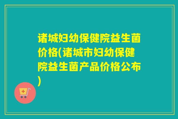 诸城妇幼保健院益生菌价格(诸城市妇幼保健院益生菌产品价格公布)
