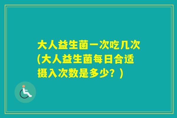 大人益生菌一次吃几次(大人益生菌每日合适摄入次数是多少？)
