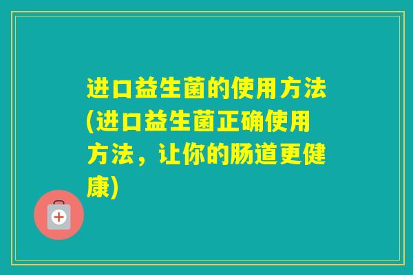 进口益生菌的使用方法(进口益生菌正确使用方法，让你的肠道更健康)
