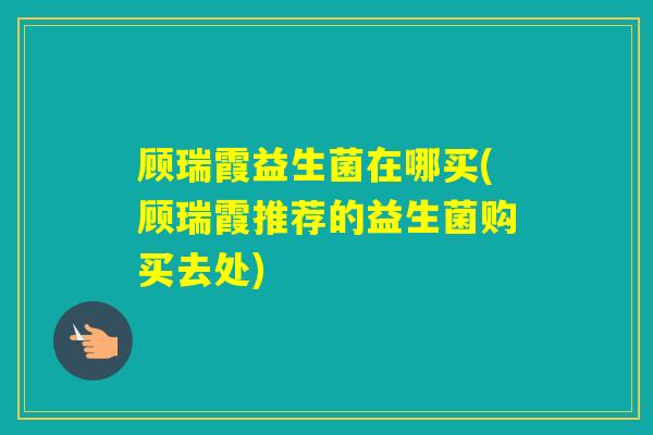 顾瑞霞益生菌在哪买(顾瑞霞推荐的益生菌购买去处)