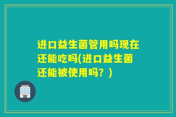 进口益生菌管用吗现在还能吃吗(进口益生菌还能被使用吗？)