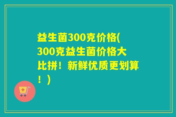 益生菌300克价格(300克益生菌价格大比拼！新鲜优质更划算！)