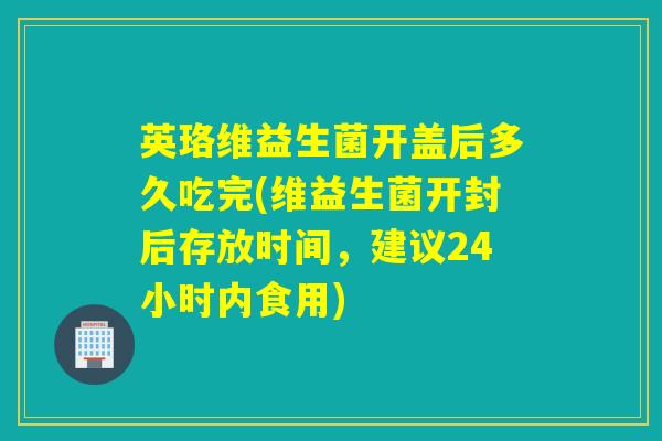 英珞维益生菌开盖后多久吃完(维益生菌开封后存放时间，建议24小时内食用)