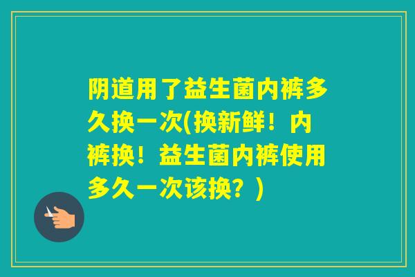 用了益生菌内裤多久换一次(换新鲜！内裤换！益生菌内裤使用多久一次该换？)