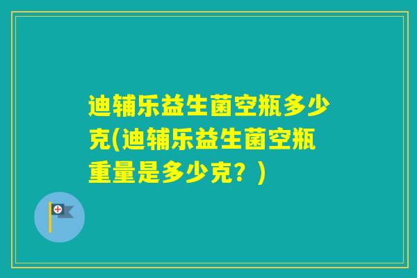 迪辅乐益生菌空瓶多少克(迪辅乐益生菌空瓶重量是多少克？)