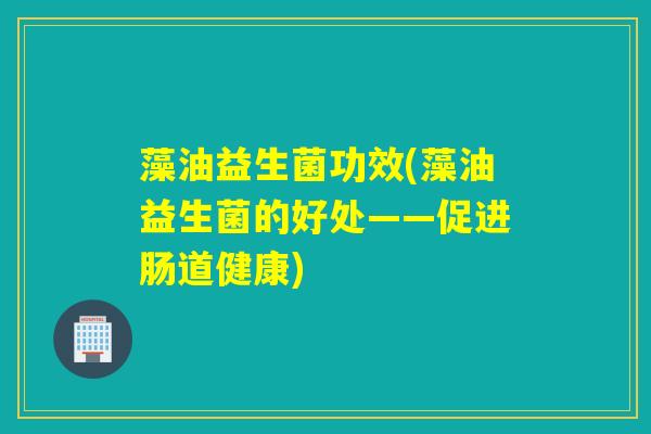 藻油益生菌功效(藻油益生菌的好处——促进肠道健康)