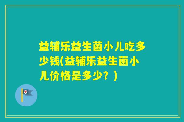 益辅乐益生菌小儿吃多少钱(益辅乐益生菌小儿价格是多少？)