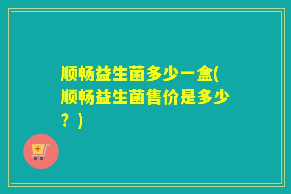 顺畅益生菌多少一盒(顺畅益生菌售价是多少?) 顺畅益生菌多少一盒(顺畅益生菌售价是多少?)
