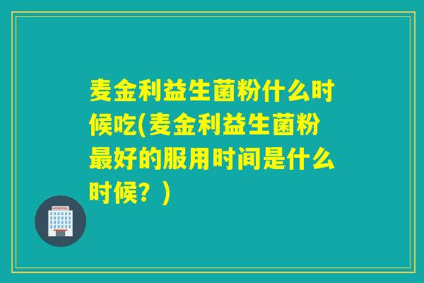 麦金利益生菌粉什么时候吃(麦金利益生菌粉好的服用时间是什么时候？)
