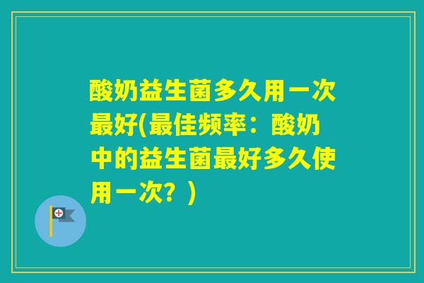酸奶益生菌多久用一次好(佳频率：酸奶中的益生菌好多久使用一次？)