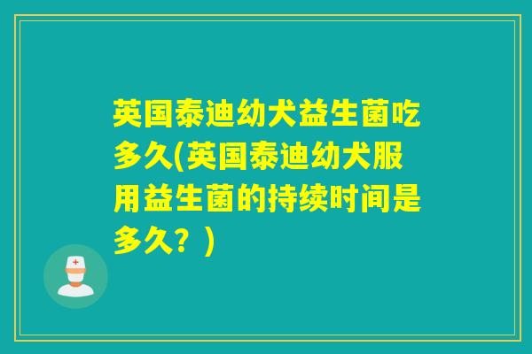 英国泰迪幼犬益生菌吃多久(英国泰迪幼犬服用益生菌的持续时间是多久？)