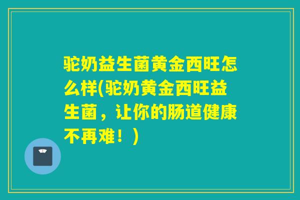 驼奶益生菌黄金西旺怎么样(驼奶黄金西旺益生菌，让你的肠道健康不再难！)