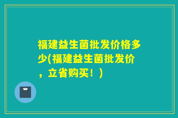 福建益生菌批发价格多少(福建益生菌批发价，立省购买！)