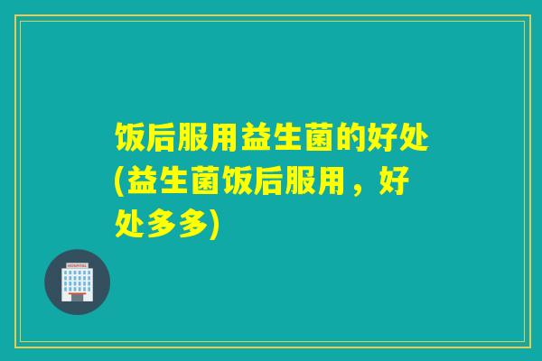 饭后服用益生菌的好处(益生菌饭后服用，好处多多)