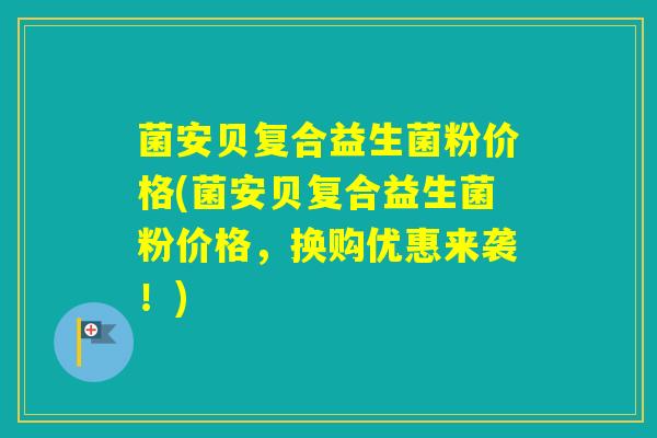 菌安贝复合益生菌粉价格(菌安贝复合益生菌粉价格，换购优惠来袭！)