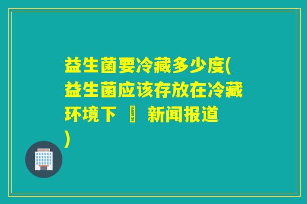 益生菌要冷藏多少度(益生菌应该存放在冷藏环境下 – 新闻报道)