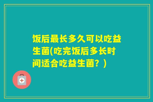饭后长多久可以吃益生菌(吃完饭后多长时间适合吃益生菌？)