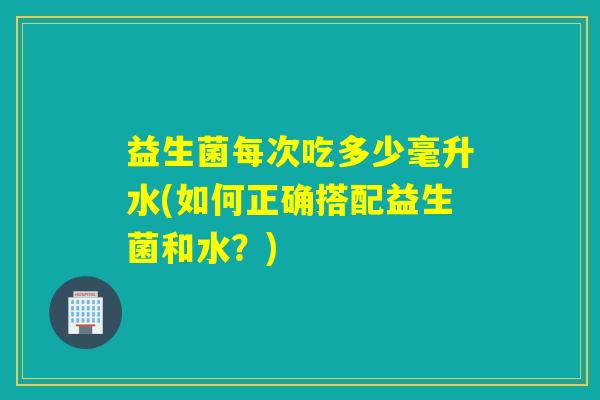 益生菌每次吃多少毫升水(如何正确搭配益生菌和水？)