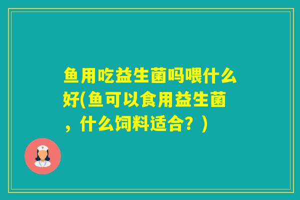 鱼用吃益生菌吗喂什么好(鱼可以食用益生菌，什么饲料适合？)
