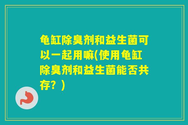 龟缸除臭剂和益生菌可以一起用嘛(使用龟缸除臭剂和益生菌能否共存？)