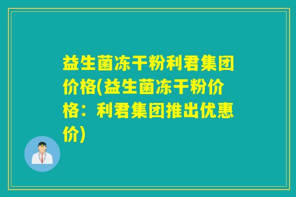 益生菌冻干粉利君集团价格(益生菌冻干粉价格：利君集团推出优惠价)