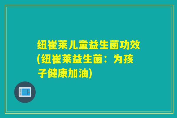 纽崔莱儿童益生菌功效(纽崔莱益生菌:为孩子健康加油) 纽崔莱儿童益生菌功效(纽崔莱益生菌:为孩子健康加油)