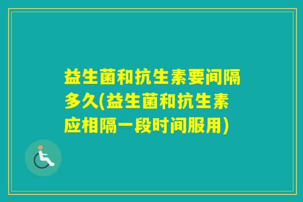 益生菌和抗生素要间隔多久(益生菌和抗生素应相隔一段时间服用)
