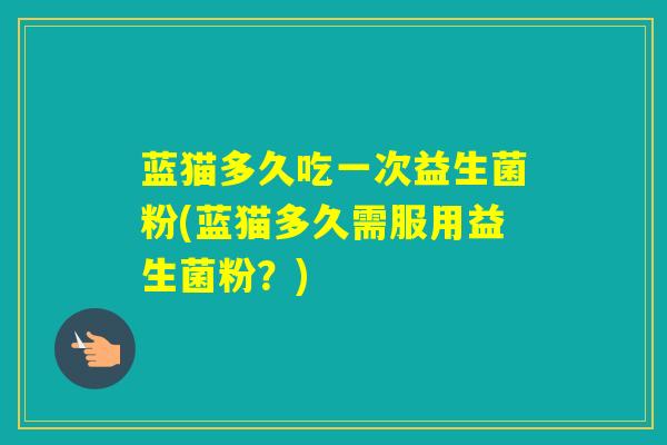 蓝猫多久吃一次益生菌粉(蓝猫多久需服用益生菌粉？)