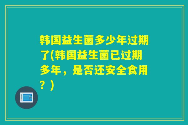 韩国益生菌多少年过期了(韩国益生菌已过期多年，是否还安全食用？)