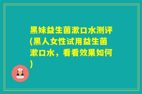 黑妹益生菌漱口水测评(黑人女性试用益生菌漱口水，看看效果如何)