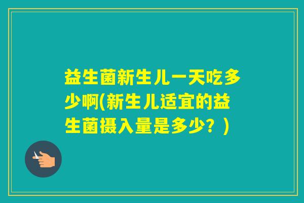 益生菌新生儿一天吃多少啊(新生儿适宜的益生菌摄入量是多少？)
