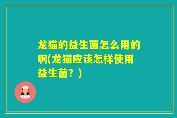 龙猫的益生菌怎么用的啊(龙猫应该怎样使用益生菌？)